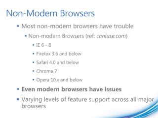Non-Modern Browsers
   Most non-modern browsers have trouble
      Non-modern Browsers (ref: caniuse.com)
         IE 6 - 8
         Firefox 3.6 and below
         Safari 4.0 and below
         Chrome 7
         Opera 10.x and below

   Even modern browsers have issues
   Varying levels of feature support across all major
    browsers
 