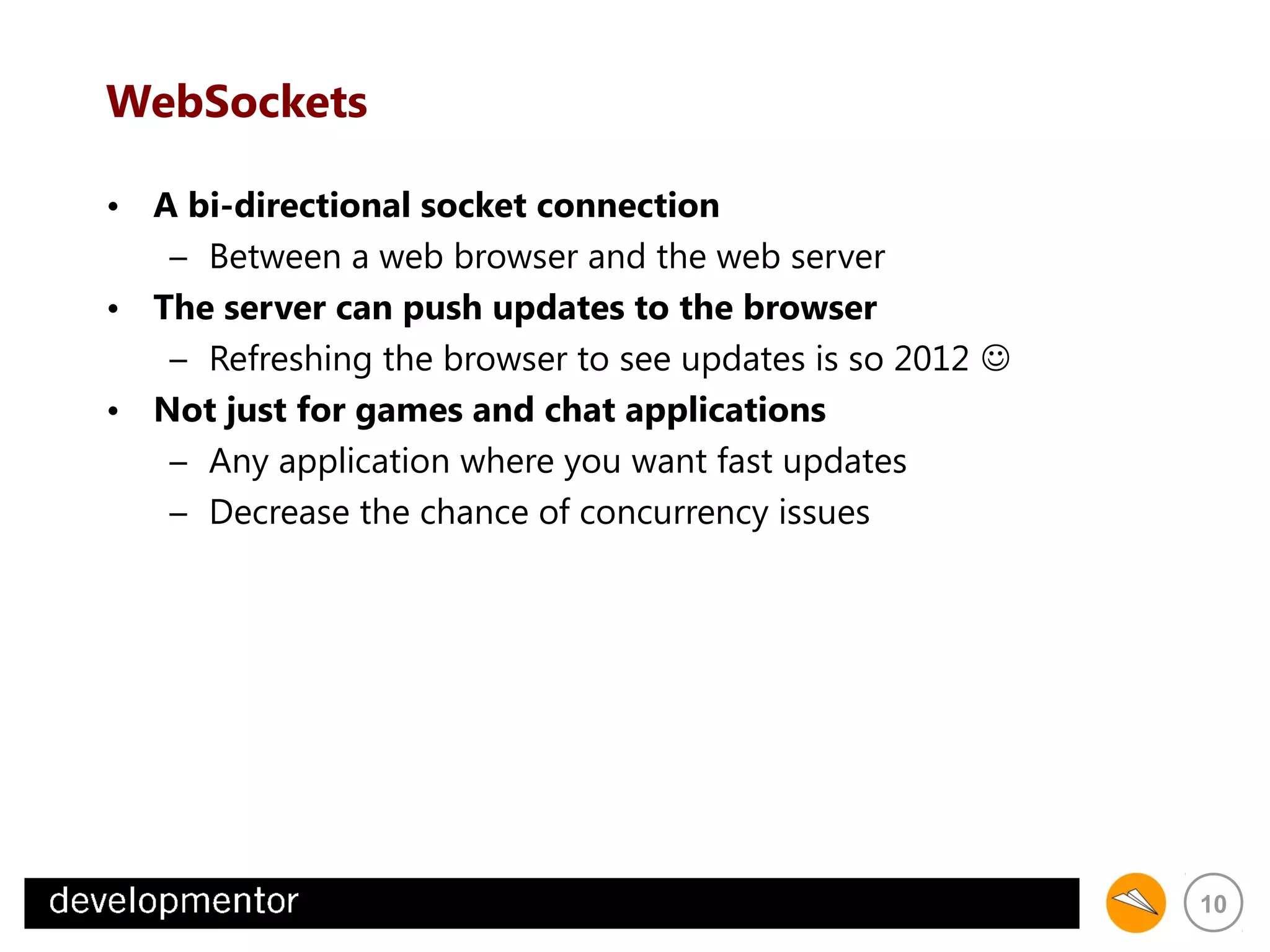 WebSockets
• A bi-directional socket connection
– Between a web browser and the web server
• The server can push updates to the browser
– Refreshing the browser to see updates is so 2012 
• Not just for games and chat applications
– Any application where you want fast updates
– Decrease the chance of concurrency issues

10

 