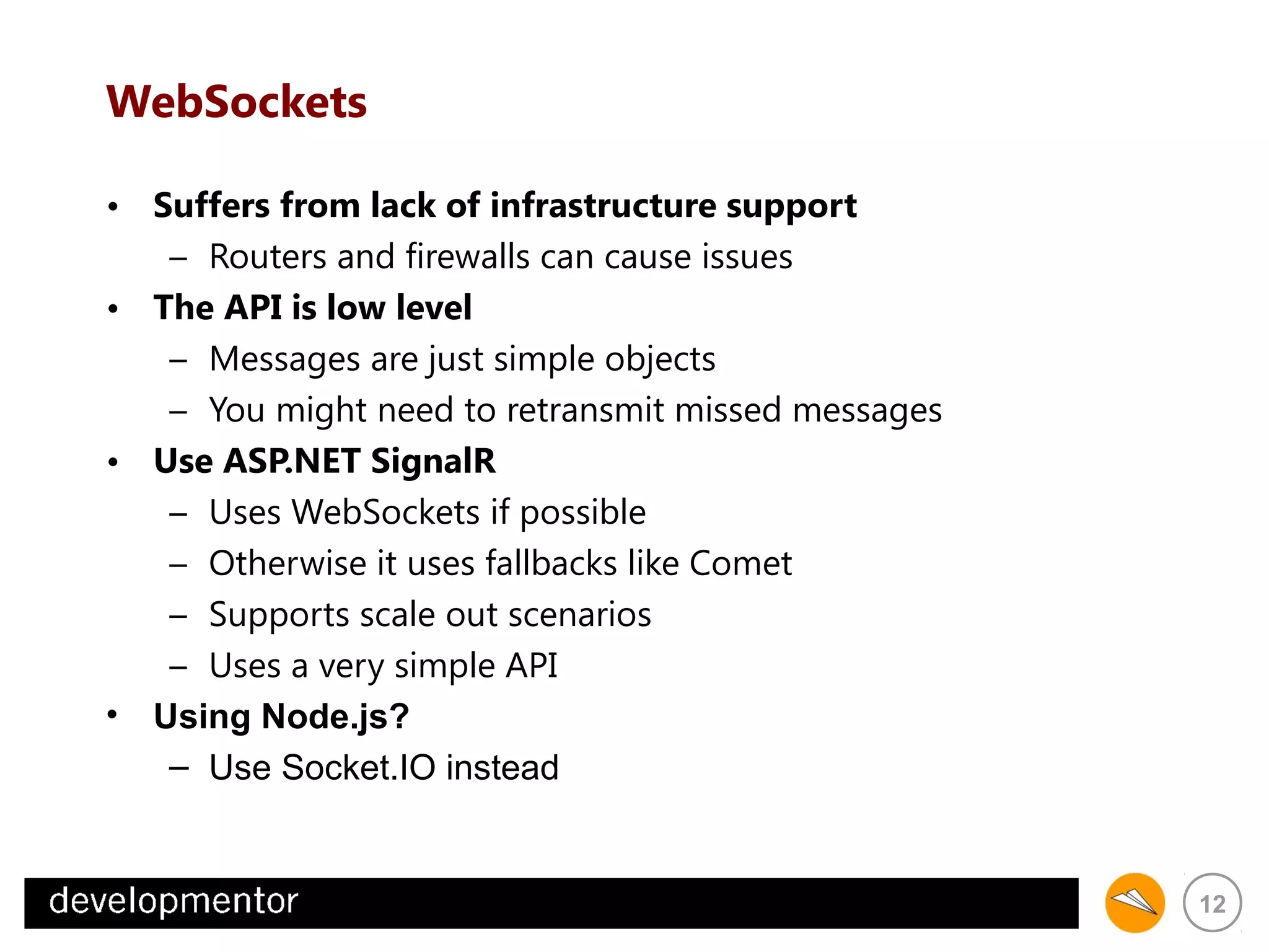 WebSockets
• Suffers from lack of infrastructure support
– Routers and firewalls can cause issues
• The API is low level
– Messages are just simple objects
– You might need to retransmit missed messages
• Use ASP.NET SignalR
– Uses WebSockets if possible
– Otherwise it uses fallbacks like Comet
– Supports scale out scenarios
– Uses a very simple API
• Using Node.js?
– Use Socket.IO instead

12

 