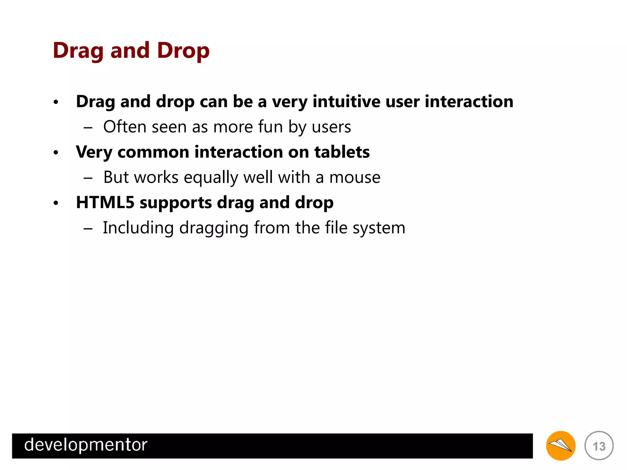 Drag and Drop
• Drag and drop can be a very intuitive user interaction
– Often seen as more fun by users
• Very common interaction on tablets
– But works equally well with a mouse
• HTML5 supports drag and drop
– Including dragging from the file system

13

 