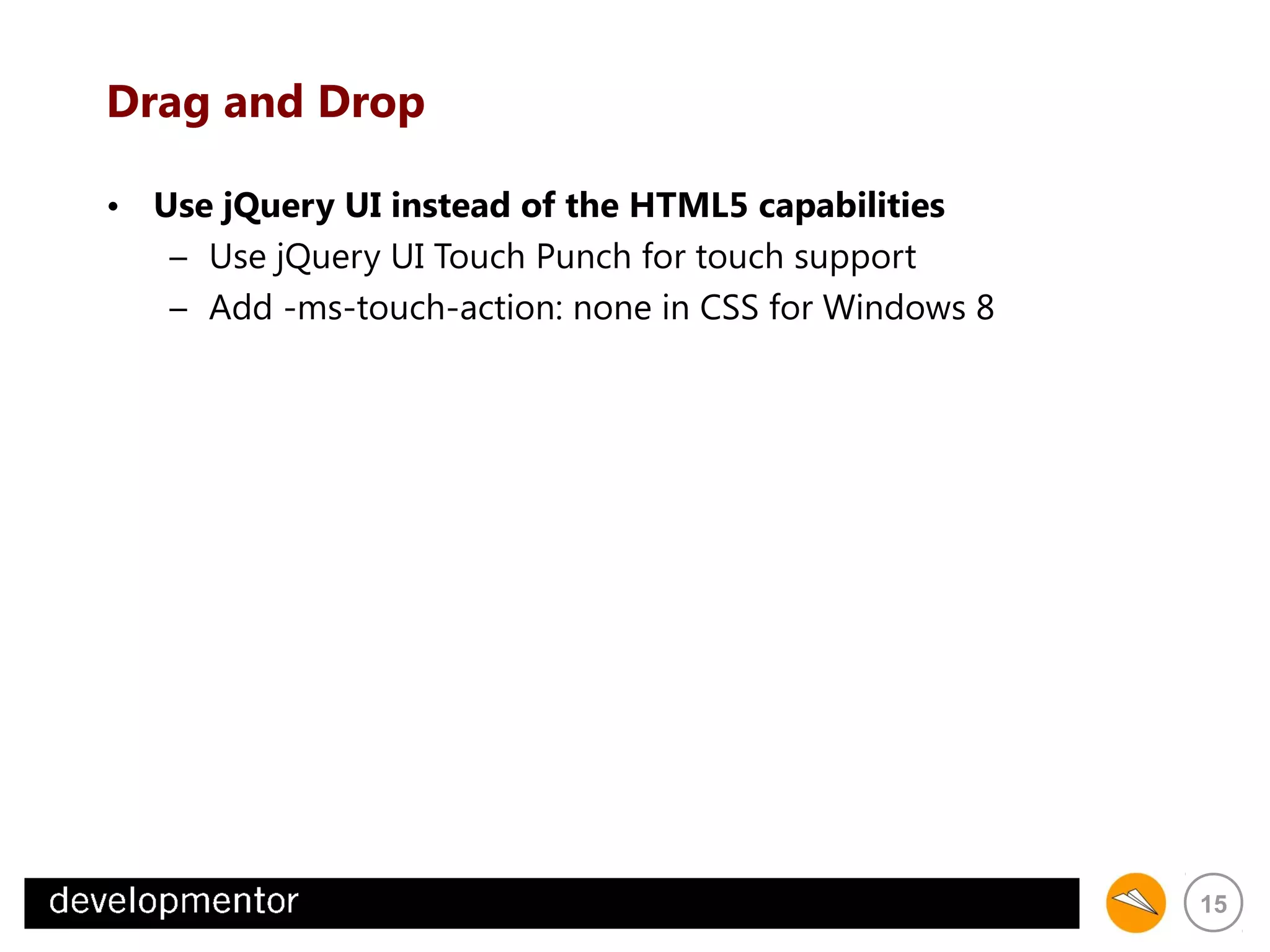 Drag and Drop
• Use jQuery UI instead of the HTML5 capabilities
– Use jQuery UI Touch Punch for touch support
– Add -ms-touch-action: none in CSS for Windows 8

15

 