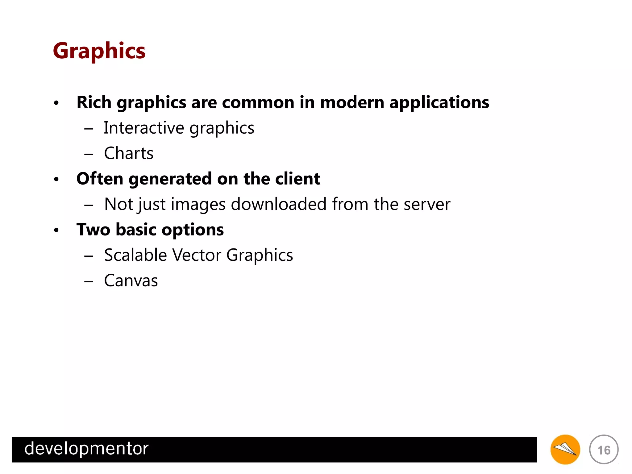 Graphics
• Rich graphics are common in modern applications
– Interactive graphics
– Charts
• Often generated on the client
– Not just images downloaded from the server
• Two basic options
– Scalable Vector Graphics
– Canvas

16

 