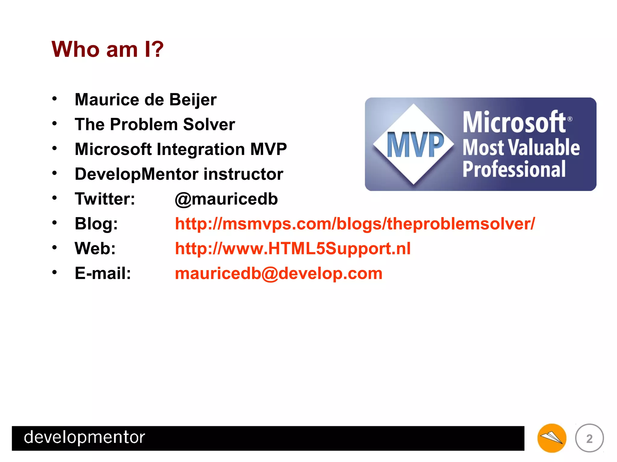 Who am I?
•
•
•
•
•
•
•
•

Maurice de Beijer
The Problem Solver
Microsoft Integration MVP
DevelopMentor instructor
Twitter:
@mauricedb
Blog:
http://msmvps.com/blogs/theproblemsolver/
Web:
http://www.HTML5Support.nl
E-mail:
mauricedb@develop.com

2

 