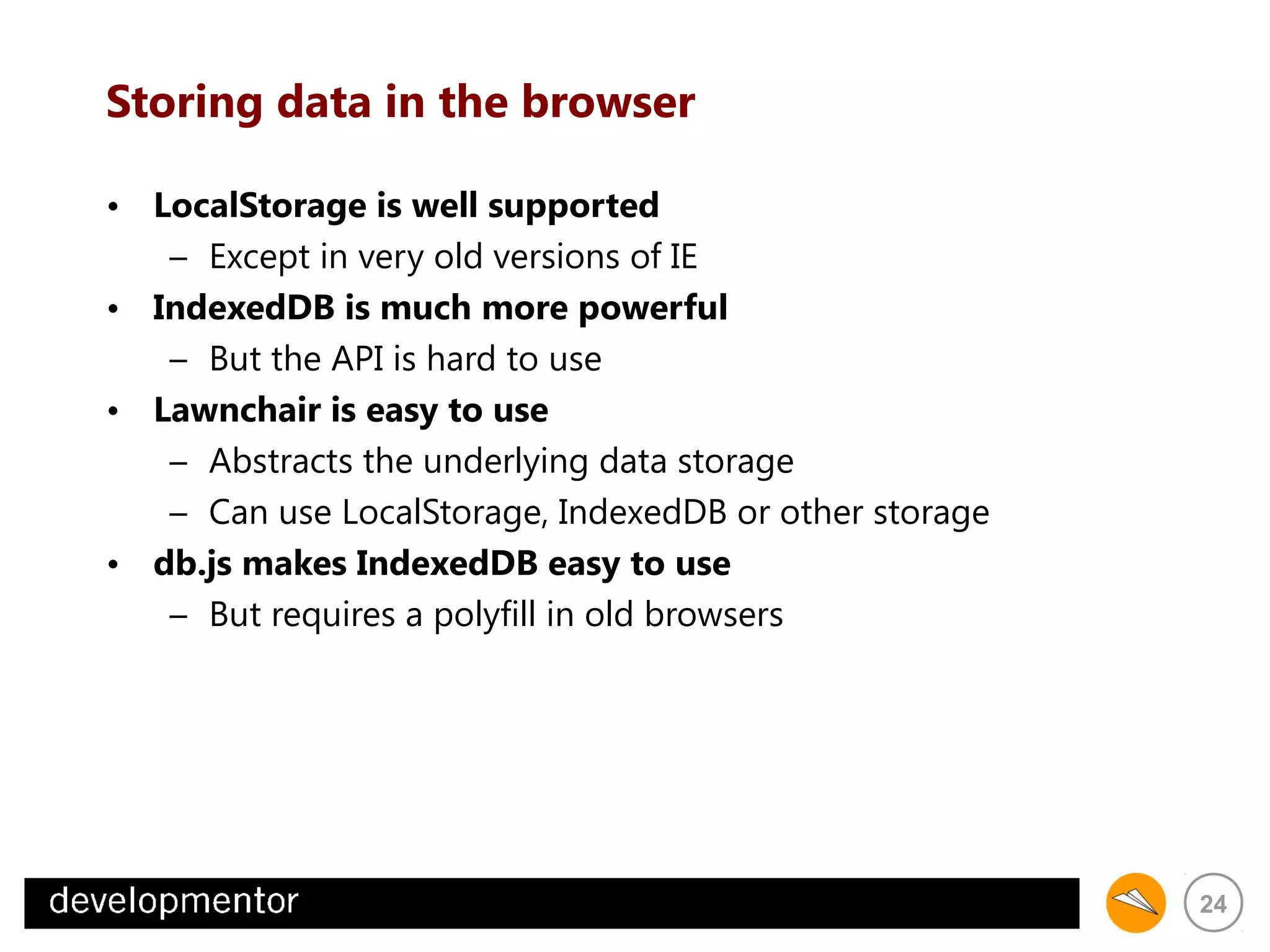 Storing data in the browser
• LocalStorage is well supported
– Except in very old versions of IE
• IndexedDB is much more powerful
– But the API is hard to use
• Lawnchair is easy to use
– Abstracts the underlying data storage
– Can use LocalStorage, IndexedDB or other storage
• db.js makes IndexedDB easy to use
– But requires a polyfill in old browsers

24

 
