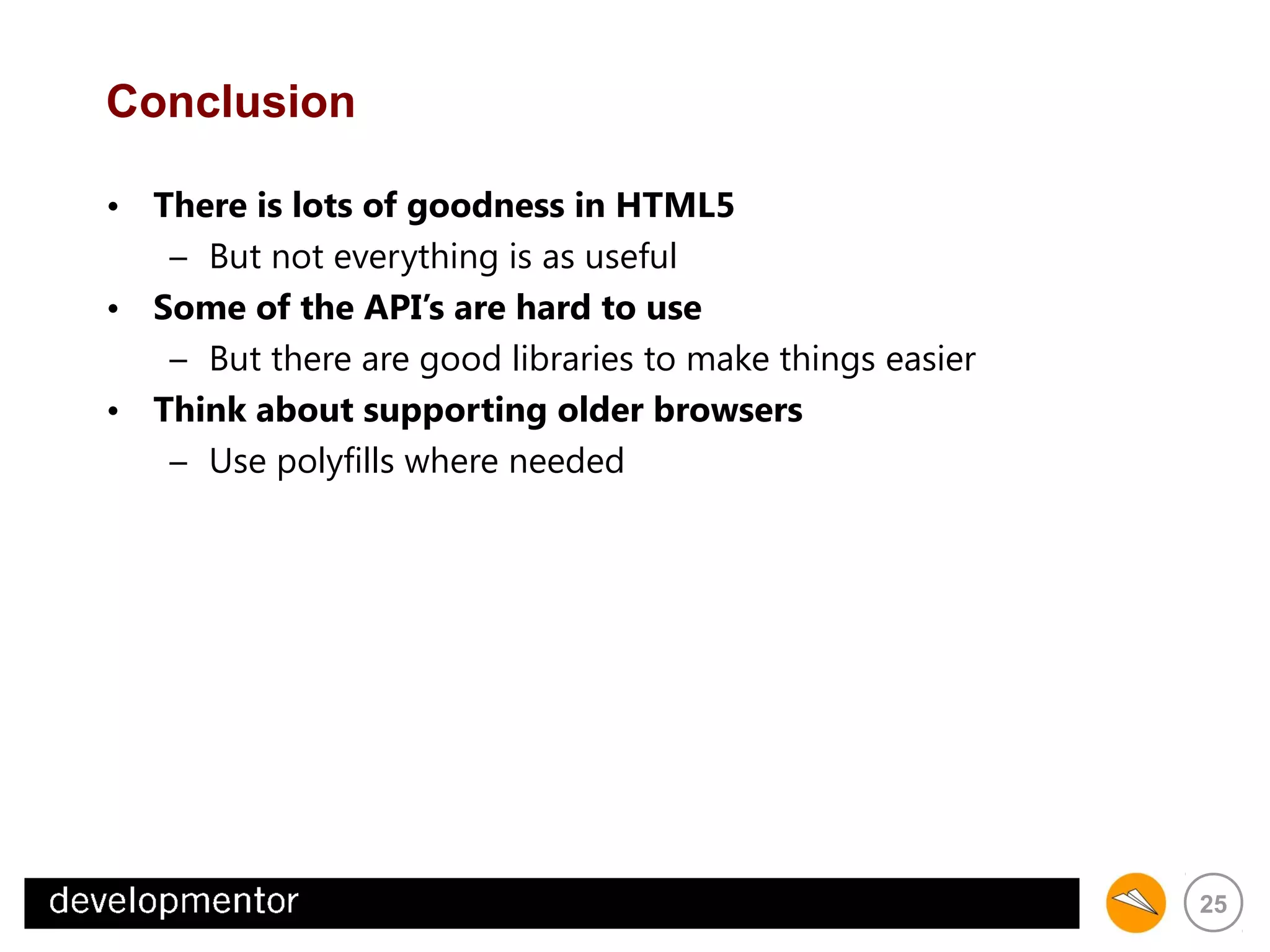 Conclusion
• There is lots of goodness in HTML5
– But not everything is as useful
• Some of the API’s are hard to use
– But there are good libraries to make things easier
• Think about supporting older browsers
– Use polyfills where needed

25

 