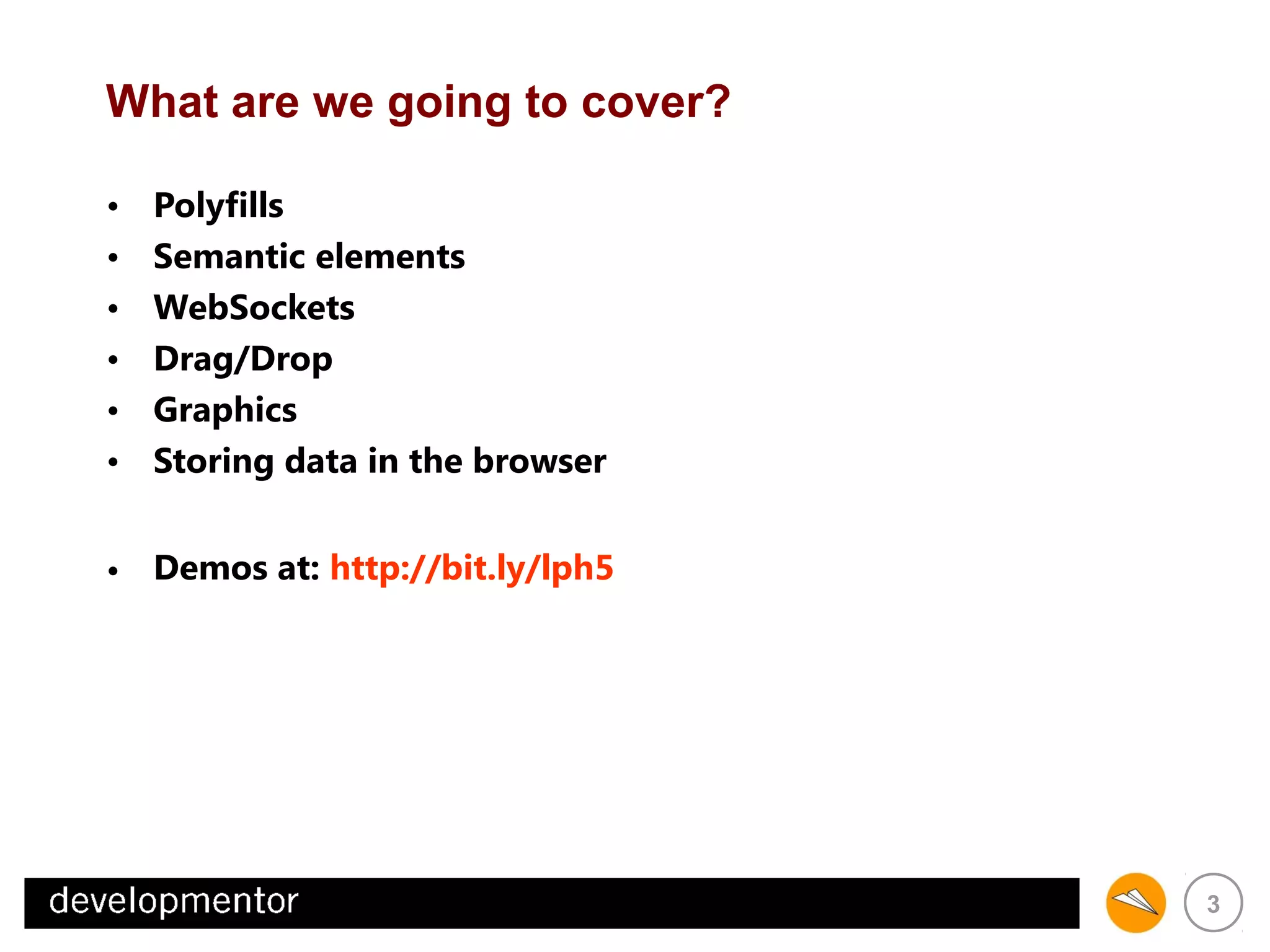 What are we going to cover?
•
•
•
•
•
•

Polyfills
Semantic elements
WebSockets
Drag/Drop
Graphics
Storing data in the browser

• Demos at: http://bit.ly/lph5

3

 