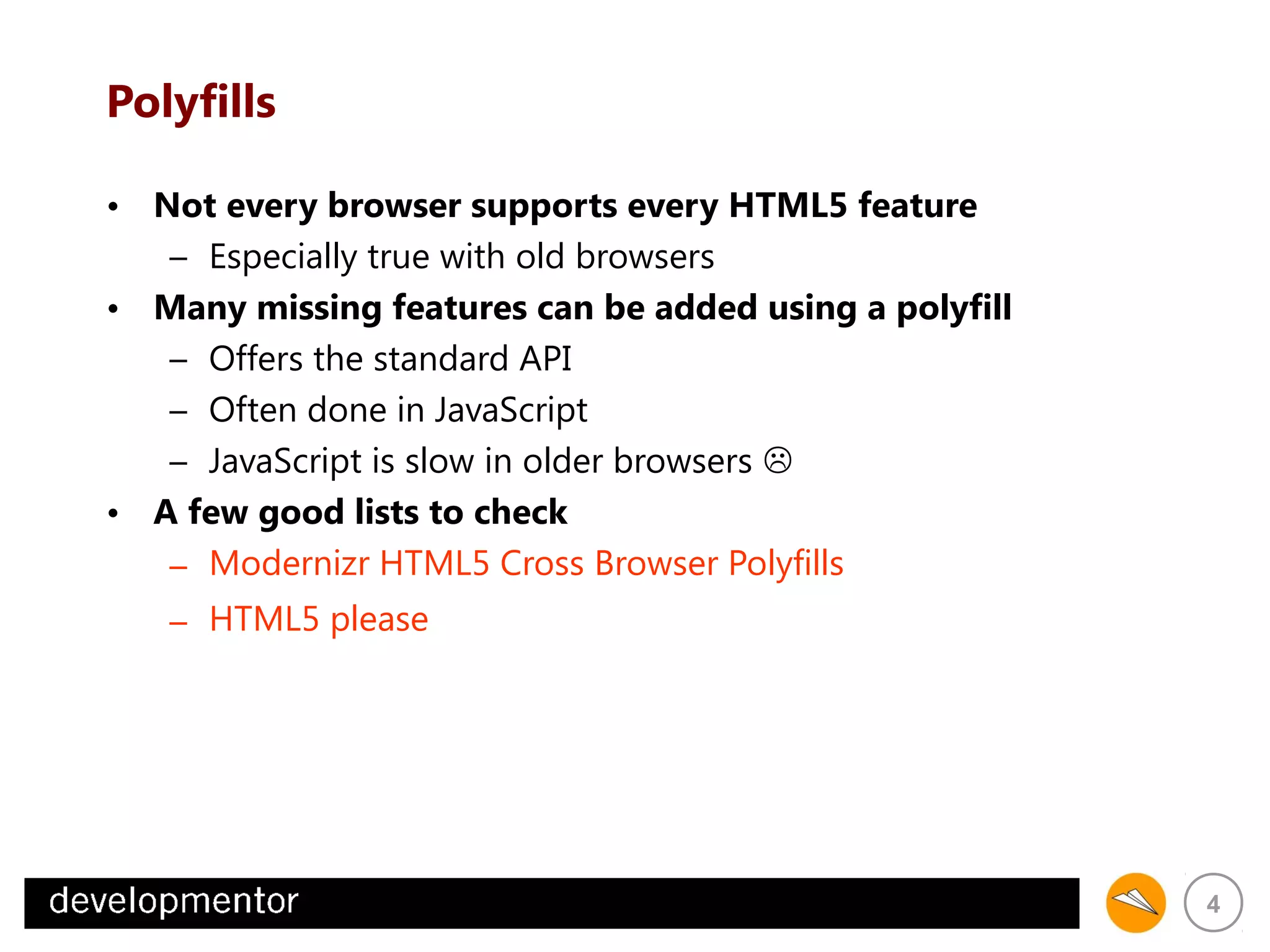 Polyfills
• Not every browser supports every HTML5 feature
– Especially true with old browsers
• Many missing features can be added using a polyfill
– Offers the standard API
– Often done in JavaScript
– JavaScript is slow in older browsers 
• A few good lists to check
– Modernizr HTML5 Cross Browser Polyfills
– HTML5 please

4

 