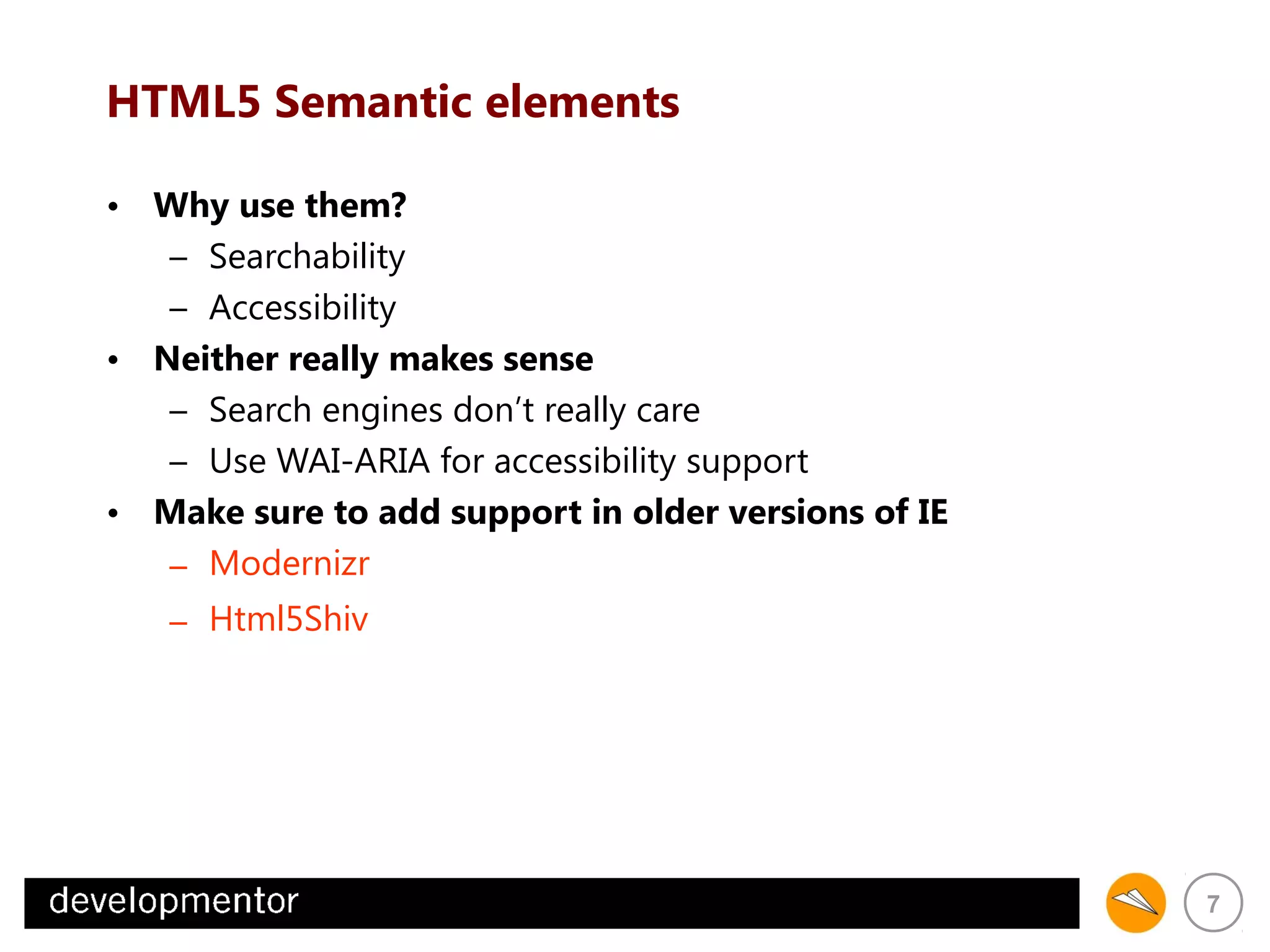 HTML5 Semantic elements
• Why use them?
– Searchability
– Accessibility
• Neither really makes sense
– Search engines don’t really care
– Use WAI-ARIA for accessibility support
• Make sure to add support in older versions of IE
– Modernizr
– Html5Shiv

7

 