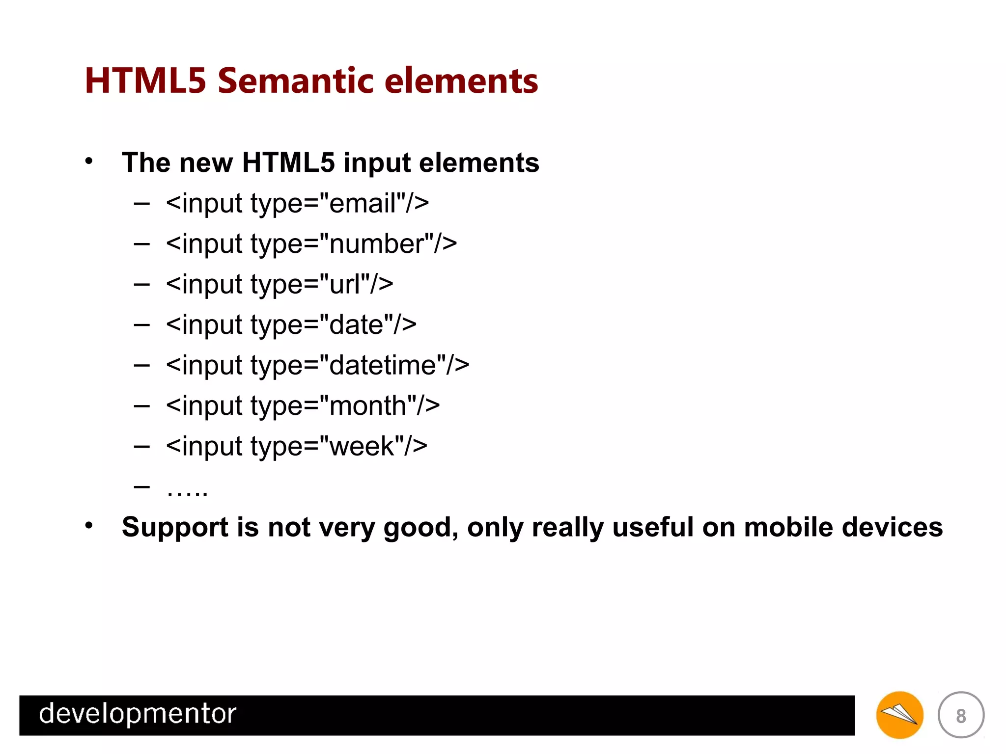 HTML5 Semantic elements
• The new HTML5 input elements
– <input type="email"/>
– <input type="number"/>
– <input type="url"/>
– <input type="date"/>
– <input type="datetime"/>
– <input type="month"/>
– <input type="week"/>
– …..
• Support is not very good, only really useful on mobile devices

8

 