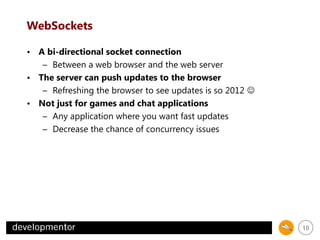 WebSockets
• A bi-directional socket connection
– Between a web browser and the web server
• The server can push updates to the browser
– Refreshing the browser to see updates is so 2012 
• Not just for games and chat applications
– Any application where you want fast updates
– Decrease the chance of concurrency issues

10

 