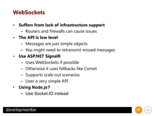 WebSockets
• Suffers from lack of infrastructure support
– Routers and firewalls can cause issues
• The API is low level
– Messages are just simple objects
– You might need to retransmit missed messages
• Use ASP.NET SignalR
– Uses WebSockets if possible
– Otherwise it uses fallbacks like Comet
– Supports scale out scenarios
– Uses a very simple API
• Using Node.js?
– Use Socket.IO instead

12

 
