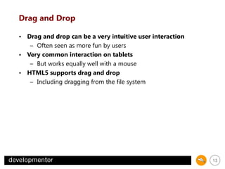 Drag and Drop
• Drag and drop can be a very intuitive user interaction
– Often seen as more fun by users
• Very common interaction on tablets
– But works equally well with a mouse
• HTML5 supports drag and drop
– Including dragging from the file system

13

 