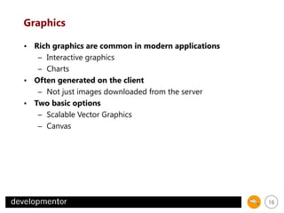 Graphics
• Rich graphics are common in modern applications
– Interactive graphics
– Charts
• Often generated on the client
– Not just images downloaded from the server
• Two basic options
– Scalable Vector Graphics
– Canvas

16

 