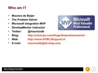 Who am I?
•
•
•
•
•
•
•
•

Maurice de Beijer
The Problem Solver
Microsoft Integration MVP
DevelopMentor instructor
Twitter:
@mauricedb
Blog:
http://msmvps.com/blogs/theproblemsolver/
Web:
http://www.HTML5Support.nl
E-mail:
mauricedb@develop.com

2

 