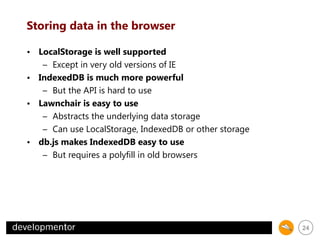 Storing data in the browser
• LocalStorage is well supported
– Except in very old versions of IE
• IndexedDB is much more powerful
– But the API is hard to use
• Lawnchair is easy to use
– Abstracts the underlying data storage
– Can use LocalStorage, IndexedDB or other storage
• db.js makes IndexedDB easy to use
– But requires a polyfill in old browsers

24

 