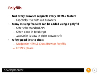 Polyfills
• Not every browser supports every HTML5 feature
– Especially true with old browsers
• Many missing features can be added using a polyfill
– Offers the standard API
– Often done in JavaScript
– JavaScript is slow in older browsers 
• A few good lists to check
– Modernizr HTML5 Cross Browser Polyfills
– HTML5 please

4

 