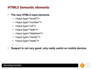 HTML5 Semantic elements
• The new HTML5 input elements
– <input type="email"/>
– <input type="number"/>
– <input type="url"/>
– <input type="date"/>
– <input type="datetime"/>
– <input type="month"/>
– <input type="week"/>
– …..
• Support is not very good, only really useful on mobile devices

8

 
