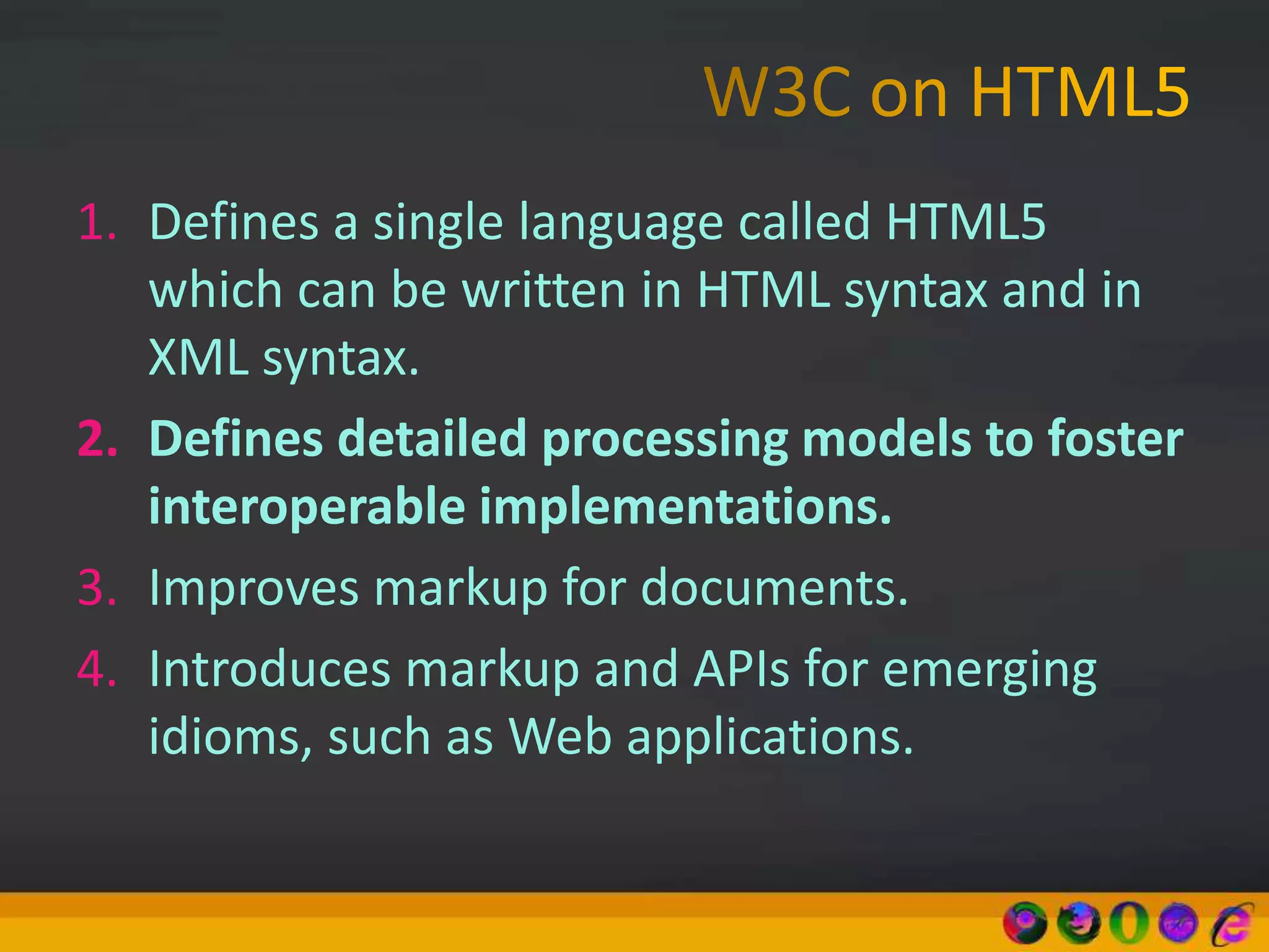 1. Defines a single language called HTML5
which can be written in HTML syntax and in
XML syntax.
2. Defines detailed processing models to foster
interoperable implementations.
3. Improves markup for documents.
4. Introduces markup and APIs for emerging
idioms, such as Web applications.
 