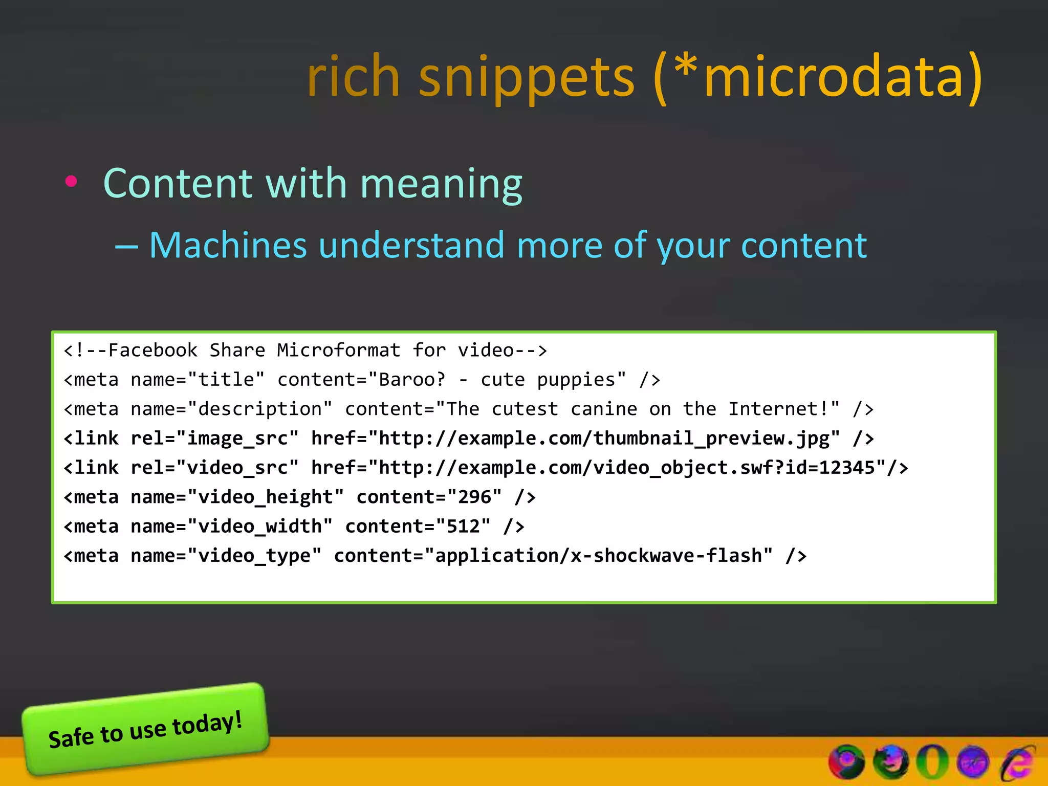 • Content with meaning
– Machines understand more of your content
<!--Facebook Share Microformat for video-->
<meta name="title" content="Baroo? - cute puppies" />
<meta name="description" content="The cutest canine on the Internet!" />
<link rel="image_src" href="http://example.com/thumbnail_preview.jpg" />
<link rel="video_src" href="http://example.com/video_object.swf?id=12345"/>
<meta name="video_height" content="296" />
<meta name="video_width" content="512" />
<meta name="video_type" content="application/x-shockwave-flash" />
 