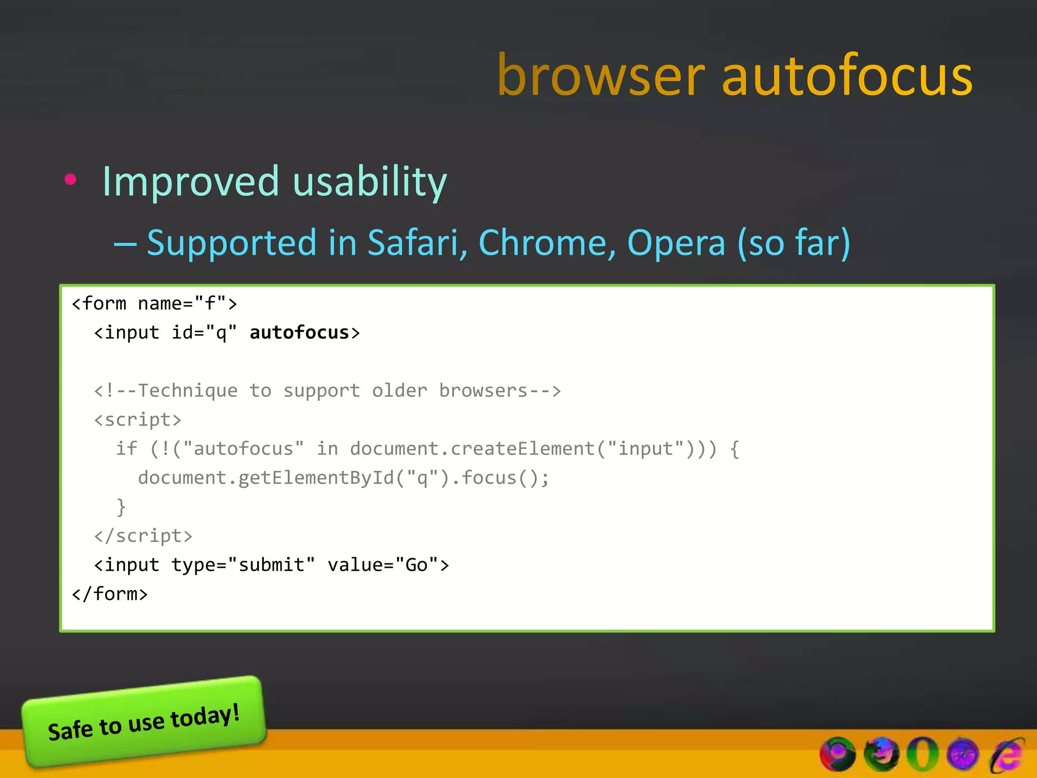 • Improved usability
– Supported in Safari, Chrome, Opera (so far)
<form name="f">
<input id="q" autofocus>
<!--Technique to support older browsers-->
<script>
if (!("autofocus" in document.createElement("input"))) {
document.getElementById("q").focus();
}
</script>
<input type="submit" value="Go">
</form>
 
