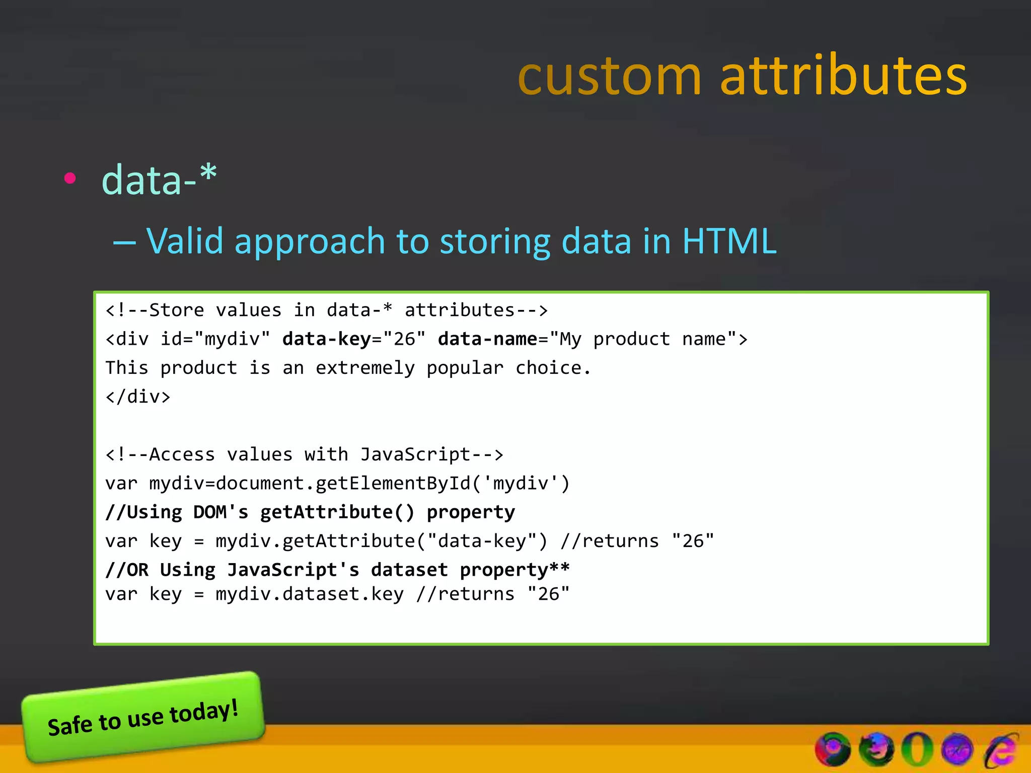 • data-*
– Valid approach to storing data in HTML
<!--Store values in data-* attributes-->
<div id="mydiv" data-key="26" data-name="My product name">
This product is an extremely popular choice.
</div>
<!--Access values with JavaScript-->
var mydiv=document.getElementById('mydiv')
//Using DOM's getAttribute() property
var key = mydiv.getAttribute("data-key") //returns "26"
//OR Using JavaScript's dataset property**
var key = mydiv.dataset.key //returns "26"
 
