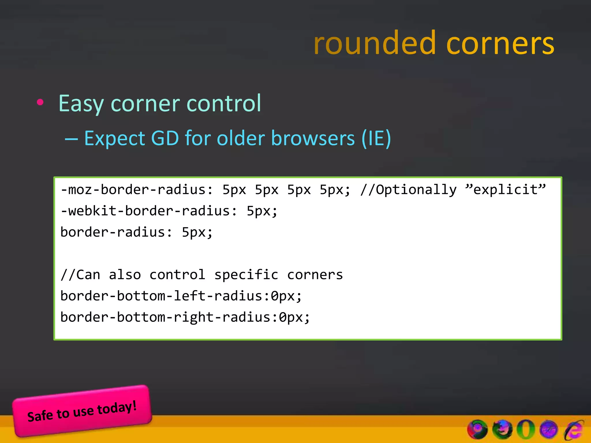 • Easy corner control
– Expect GD for older browsers (IE)
-moz-border-radius: 5px 5px 5px 5px; //Optionally ”explicit”
-webkit-border-radius: 5px;
border-radius: 5px;
//Can also control specific corners
border-bottom-left-radius:0px;
border-bottom-right-radius:0px;
 