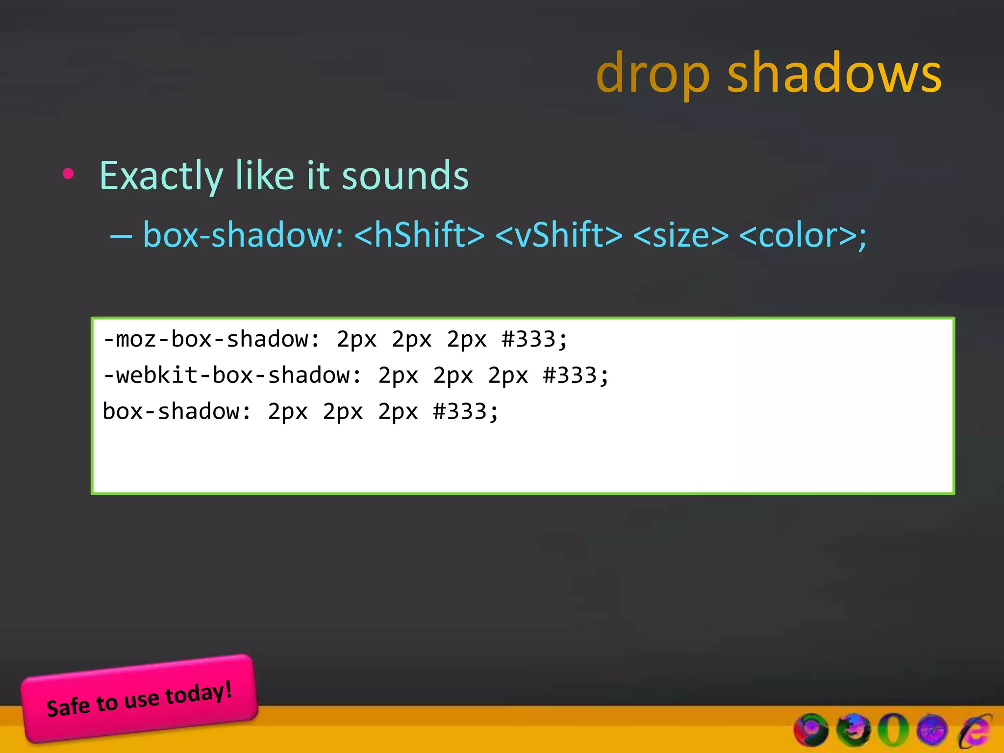 • Exactly like it sounds
– box-shadow: <hShift> <vShift> <size> <color>;
-moz-box-shadow: 2px 2px 2px #333;
-webkit-box-shadow: 2px 2px 2px #333;
box-shadow: 2px 2px 2px #333;
 