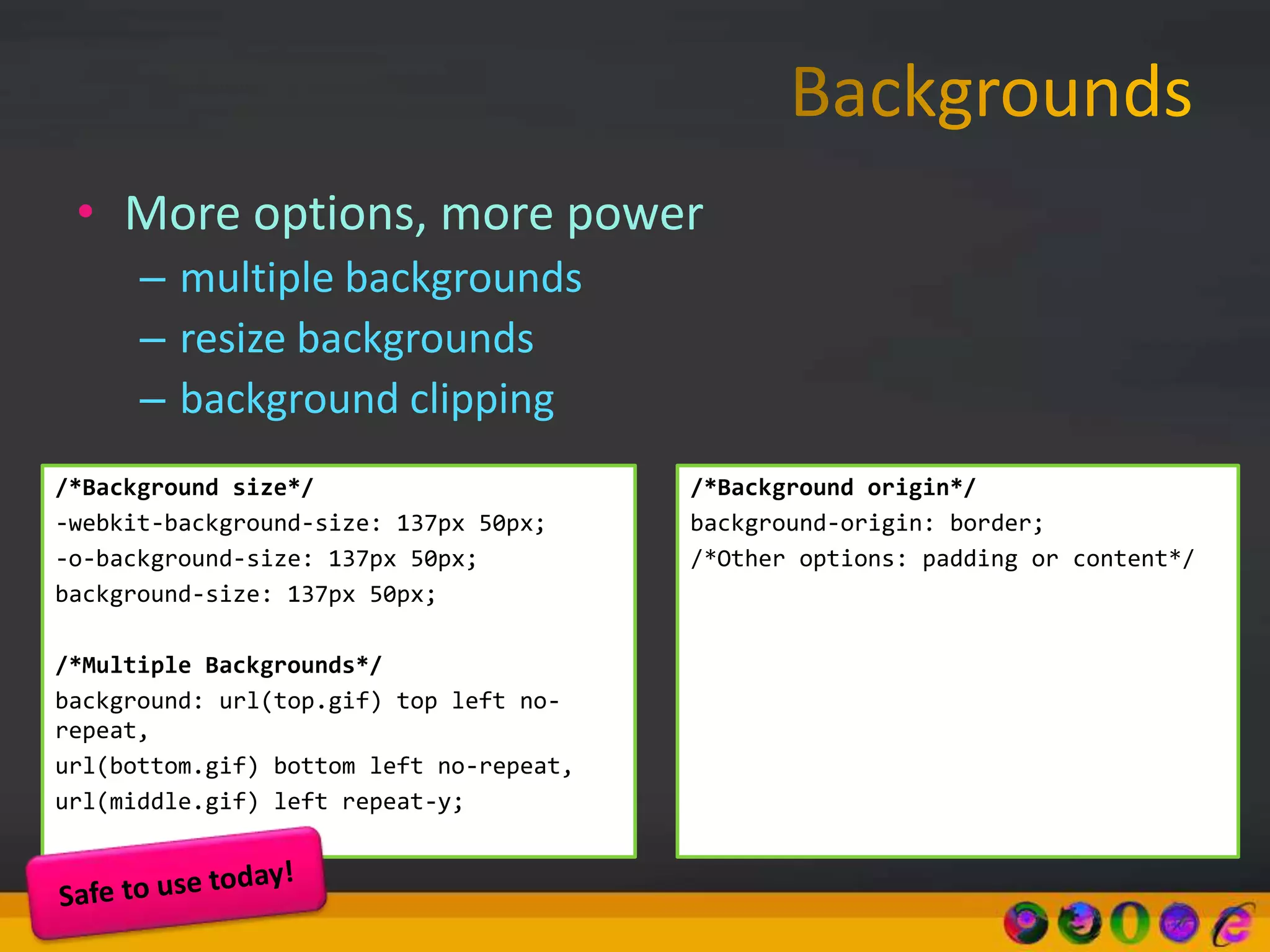 • More options, more power
– multiple backgrounds
– resize backgrounds
– background clipping
/*Background size*/
-webkit-background-size: 137px 50px;
-o-background-size: 137px 50px;
background-size: 137px 50px;
/*Multiple Backgrounds*/
background: url(top.gif) top left no-
repeat,
url(bottom.gif) bottom left no-repeat,
url(middle.gif) left repeat-y;
/*Background origin*/
background-origin: border;
/*Other options: padding or content*/
 