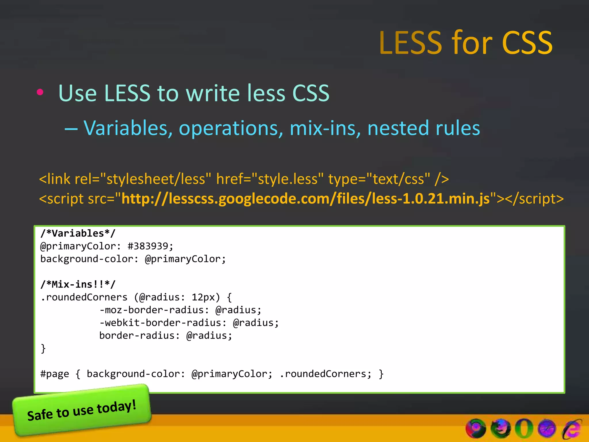 • Use LESS to write less CSS
– Variables, operations, mix-ins, nested rules
/*Variables*/
@primaryColor: #383939;
background-color: @primaryColor;
/*Mix-ins!!*/
.roundedCorners (@radius: 12px) {
-moz-border-radius: @radius;
-webkit-border-radius: @radius;
border-radius: @radius;
}
#page { background-color: @primaryColor; .roundedCorners; }
<link rel="stylesheet/less" href="style.less" type="text/css" />
<script src="http://lesscss.googlecode.com/files/less-1.0.21.min.js"></script>
 