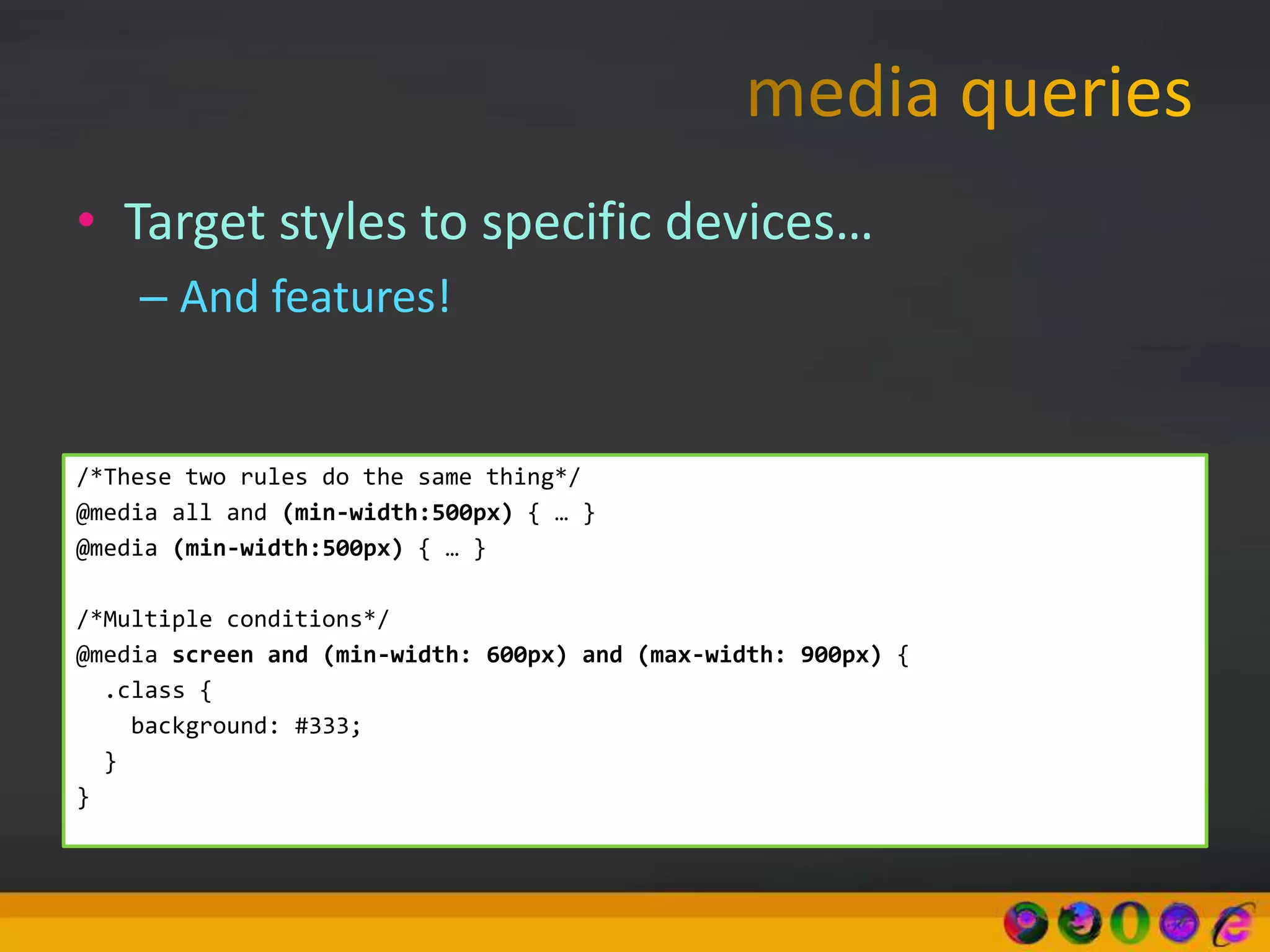 • Target styles to specific devices…
– And features!
/*These two rules do the same thing*/
@media all and (min-width:500px) { … }
@media (min-width:500px) { … }
/*Multiple conditions*/
@media screen and (min-width: 600px) and (max-width: 900px) {
.class {
background: #333;
}
}
 