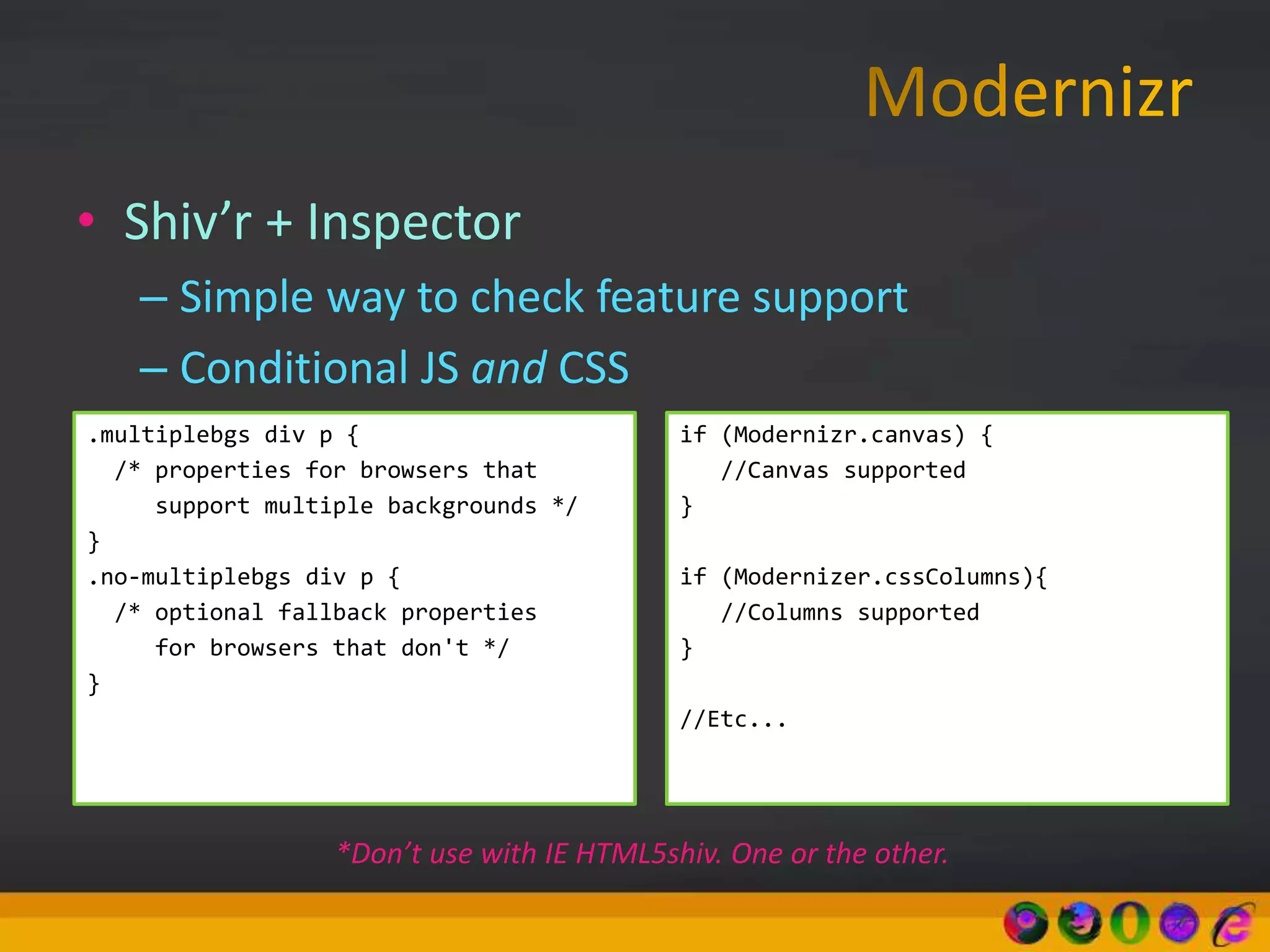 • Shiv’r + Inspector
– Simple way to check feature support
– Conditional JS and CSS
.multiplebgs div p {
/* properties for browsers that
support multiple backgrounds */
}
.no-multiplebgs div p {
/* optional fallback properties
for browsers that don't */
}
if (Modernizr.canvas) {
//Canvas supported
}
if (Modernizer.cssColumns){
//Columns supported
}
//Etc...
*Don’t use with IE HTML5shiv. One or the other.
 