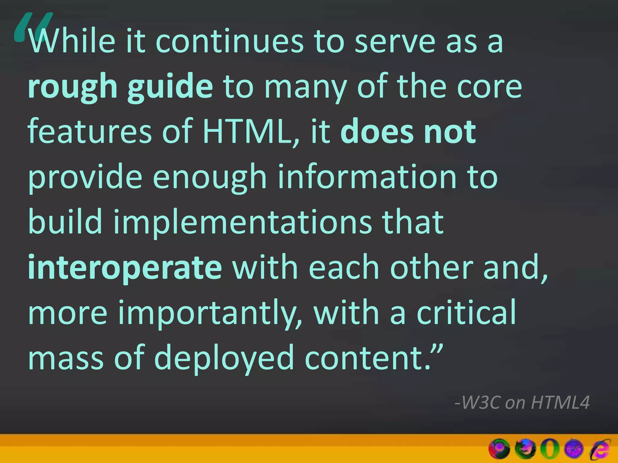 “While it continues to serve as a
rough guide to many of the core
features of HTML, it does not
provide enough information to
build implementations that
interoperate with each other and,
more importantly, with a critical
mass of deployed content.”
-W3C on HTML4
 