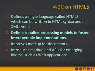 1. Defines a single language called HTML5
which can be written in HTML syntax and in
XML syntax.
2. Defines detailed processing models to foster
interoperable implementations.
3. Improves markup for documents.
4. Introduces markup and APIs for emerging
idioms, such as Web applications.
 