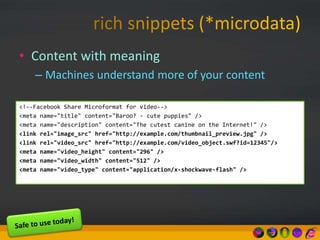 • Content with meaning
– Machines understand more of your content
<!--Facebook Share Microformat for video-->
<meta name="title" content="Baroo? - cute puppies" />
<meta name="description" content="The cutest canine on the Internet!" />
<link rel="image_src" href="http://example.com/thumbnail_preview.jpg" />
<link rel="video_src" href="http://example.com/video_object.swf?id=12345"/>
<meta name="video_height" content="296" />
<meta name="video_width" content="512" />
<meta name="video_type" content="application/x-shockwave-flash" />
 