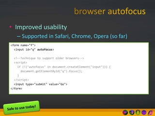 • Improved usability
– Supported in Safari, Chrome, Opera (so far)
<form name="f">
<input id="q" autofocus>
<!--Technique to support older browsers-->
<script>
if (!("autofocus" in document.createElement("input"))) {
document.getElementById("q").focus();
}
</script>
<input type="submit" value="Go">
</form>
 