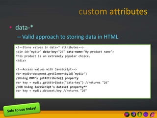 • data-*
– Valid approach to storing data in HTML
<!--Store values in data-* attributes-->
<div id="mydiv" data-key="26" data-name="My product name">
This product is an extremely popular choice.
</div>
<!--Access values with JavaScript-->
var mydiv=document.getElementById('mydiv')
//Using DOM's getAttribute() property
var key = mydiv.getAttribute("data-key") //returns "26"
//OR Using JavaScript's dataset property**
var key = mydiv.dataset.key //returns "26"
 