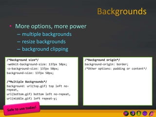 • More options, more power
– multiple backgrounds
– resize backgrounds
– background clipping
/*Background size*/
-webkit-background-size: 137px 50px;
-o-background-size: 137px 50px;
background-size: 137px 50px;
/*Multiple Backgrounds*/
background: url(top.gif) top left no-
repeat,
url(bottom.gif) bottom left no-repeat,
url(middle.gif) left repeat-y;
/*Background origin*/
background-origin: border;
/*Other options: padding or content*/
 