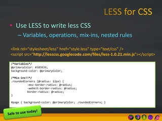• Use LESS to write less CSS
– Variables, operations, mix-ins, nested rules
/*Variables*/
@primaryColor: #383939;
background-color: @primaryColor;
/*Mix-ins!!*/
.roundedCorners (@radius: 12px) {
-moz-border-radius: @radius;
-webkit-border-radius: @radius;
border-radius: @radius;
}
#page { background-color: @primaryColor; .roundedCorners; }
<link rel="stylesheet/less" href="style.less" type="text/css" />
<script src="http://lesscss.googlecode.com/files/less-1.0.21.min.js"></script>
 
