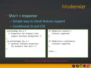 • Shiv’r + Inspector
– Simple way to check feature support
– Conditional JS and CSS
.multiplebgs div p {
/* properties for browsers that
support multiple backgrounds */
}
.no-multiplebgs div p {
/* optional fallback properties
for browsers that don't */
}
if (Modernizr.canvas) {
//Canvas supported
}
if (Modernizer.cssColumns){
//Columns supported
}
//Etc...
*Don’t use with IE HTML5shiv. One or the other.
 