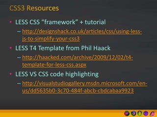 • LESS CSS “framework” + tutorial
– http://designshack.co.uk/articles/css/using-less-
js-to-simplify-your-css3
• LESS T4 Template from Phil Haack
– http://haacked.com/archive/2009/12/02/t4-
template-for-less-css.aspx
• LESS VS CSS code highlighting
– http://visualstudiogallery.msdn.microsoft.com/en-
us/dd5635b0-3c70-484f-abcb-cbdcabaa9923
 