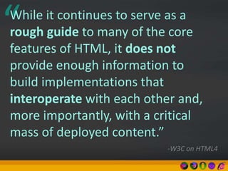 “While it continues to serve as a
rough guide to many of the core
features of HTML, it does not
provide enough information to
build implementations that
interoperate with each other and,
more importantly, with a critical
mass of deployed content.”
-W3C on HTML4
 