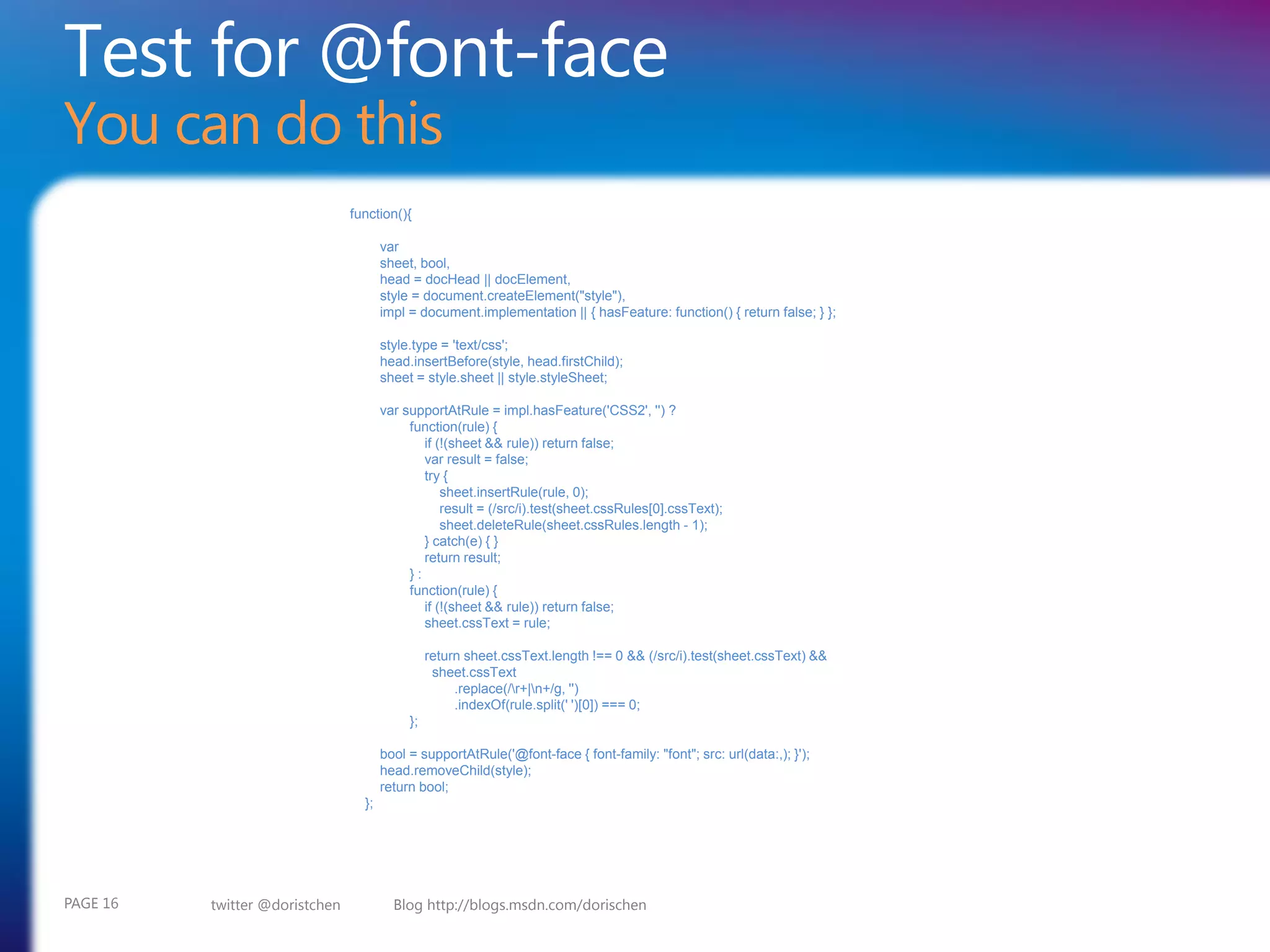 Test for @font-face
You can do this
                                function(){

                                       var
                                       sheet, bool,
                                       head = docHead || docElement,
                                       style = document.createElement("style"),
                                       impl = document.implementation || { hasFeature: function() { return false; } };

                                       style.type = 'text/css';
                                       head.insertBefore(style, head.firstChild);
                                       sheet = style.sheet || style.styleSheet;

                                       var supportAtRule = impl.hasFeature('CSS2', '') ?
                                            function(rule) {
                                               if (!(sheet && rule)) return false;
                                               var result = false;
                                               try {
                                                   sheet.insertRule(rule, 0);
                                                   result = (/src/i).test(sheet.cssRules[0].cssText);
                                                   sheet.deleteRule(sheet.cssRules.length - 1);
                                               } catch(e) { }
                                               return result;
                                            }:
                                            function(rule) {
                                               if (!(sheet && rule)) return false;
                                               sheet.cssText = rule;

                                                 return sheet.cssText.length !== 0 && (/src/i).test(sheet.cssText) &&
                                                  sheet.cssText
                                                      .replace(/r+|n+/g, '')
                                                      .indexOf(rule.split(' ')[0]) === 0;
                                            };

                                       bool = supportAtRule('@font-face { font-family: "font"; src: url(data:,); }');
                                       head.removeChild(style);
                                       return bool;
                                  };




PAGE 16   twitter @doristchen            Blog http://blogs.msdn.com/dorischen
 