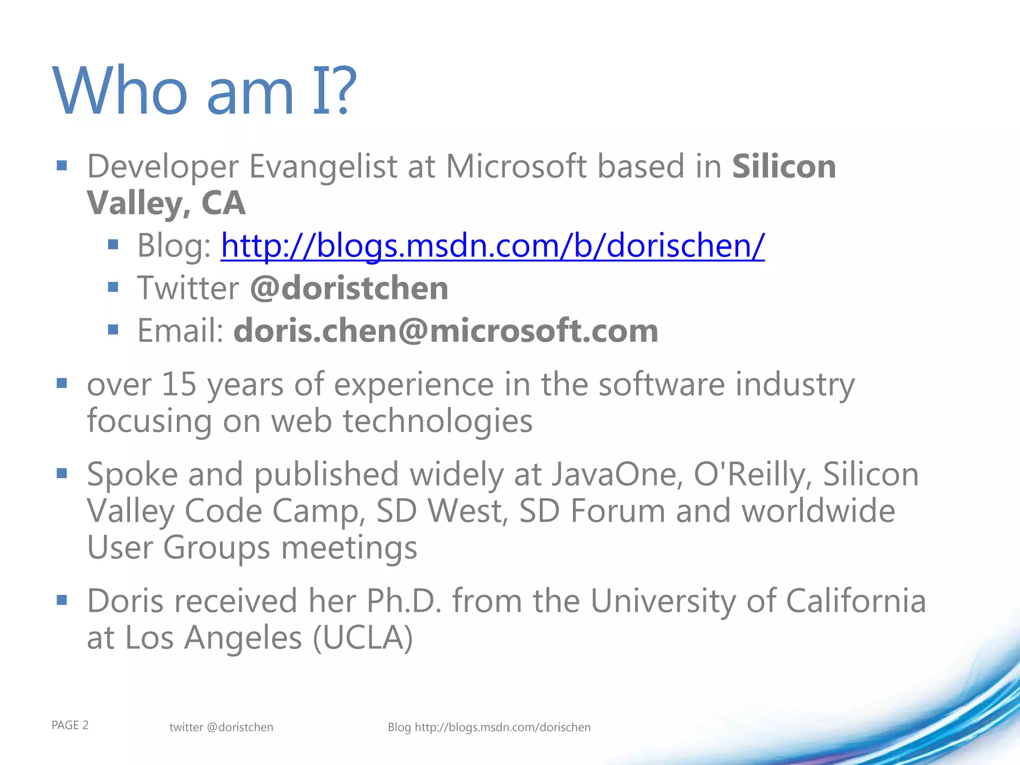 Who am I?
 Developer Evangelist at Microsoft based in Silicon
  Valley, CA
    Blog: http://blogs.msdn.com/b/dorischen/
    Twitter @doristchen
    Email: doris.chen@microsoft.com
 over 15 years of experience in the software industry
  focusing on web technologies
 Spoke and published widely at JavaOne, O'Reilly, Silicon
  Valley Code Camp, SD West, SD Forum and worldwide
  User Groups meetings
 Doris received her Ph.D. from the University of California
  at Los Angeles (UCLA)

PAGE 2   twitter @doristchen   Blog http://blogs.msdn.com/dorischen
 