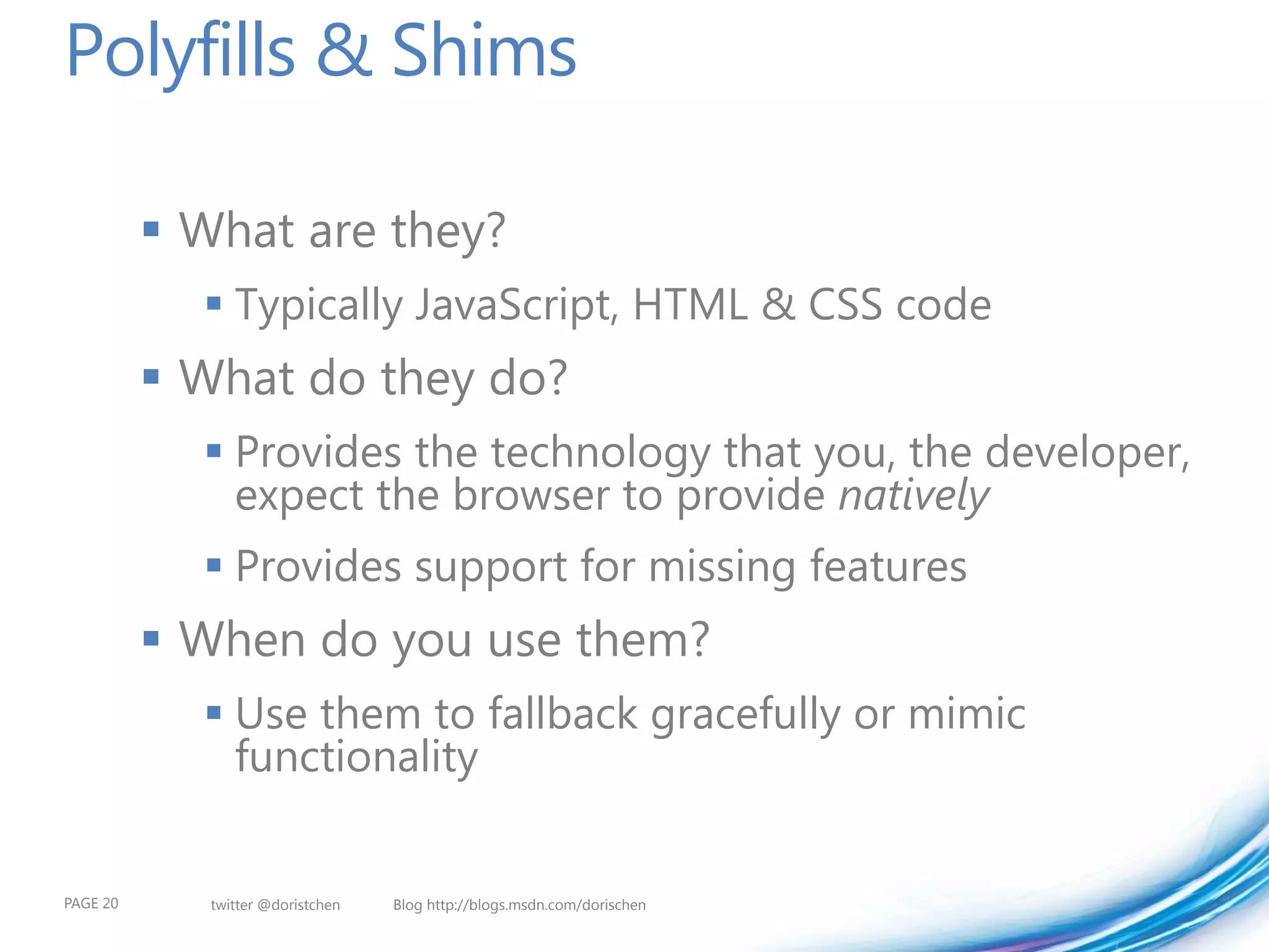 Polyfills & Shims

           What are they?
             Typically JavaScript, HTML & CSS code
           What do they do?
             Provides the technology that you, the developer,
              expect the browser to provide natively
             Provides support for missing features
           When do you use them?
             Use them to fallback gracefully or mimic
              functionality


PAGE 20      twitter @doristchen   Blog http://blogs.msdn.com/dorischen
 