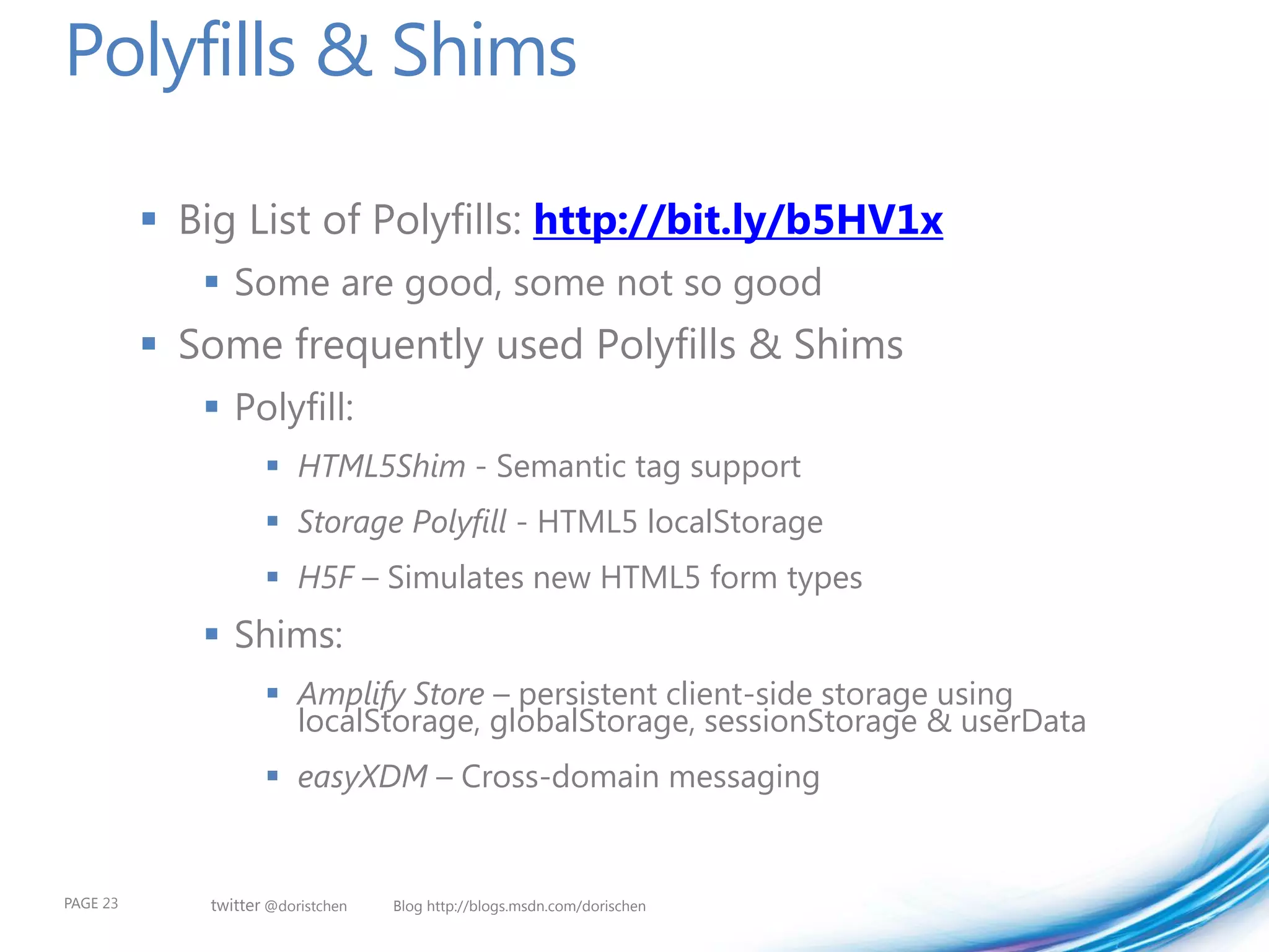 Polyfills & Shims

           Big List of Polyfills: http://bit.ly/b5HV1x
              Some are good, some not so good
           Some frequently used Polyfills & Shims
              Polyfill:
                      HTML5Shim - Semantic tag support
                      Storage Polyfill - HTML5 localStorage
                      H5F – Simulates new HTML5 form types
              Shims:
                      Amplify Store – persistent client-side storage using
                       localStorage, globalStorage, sessionStorage & userData
                      easyXDM – Cross-domain messaging


PAGE 23       twitter @doristchen   Blog http://blogs.msdn.com/dorischen
 