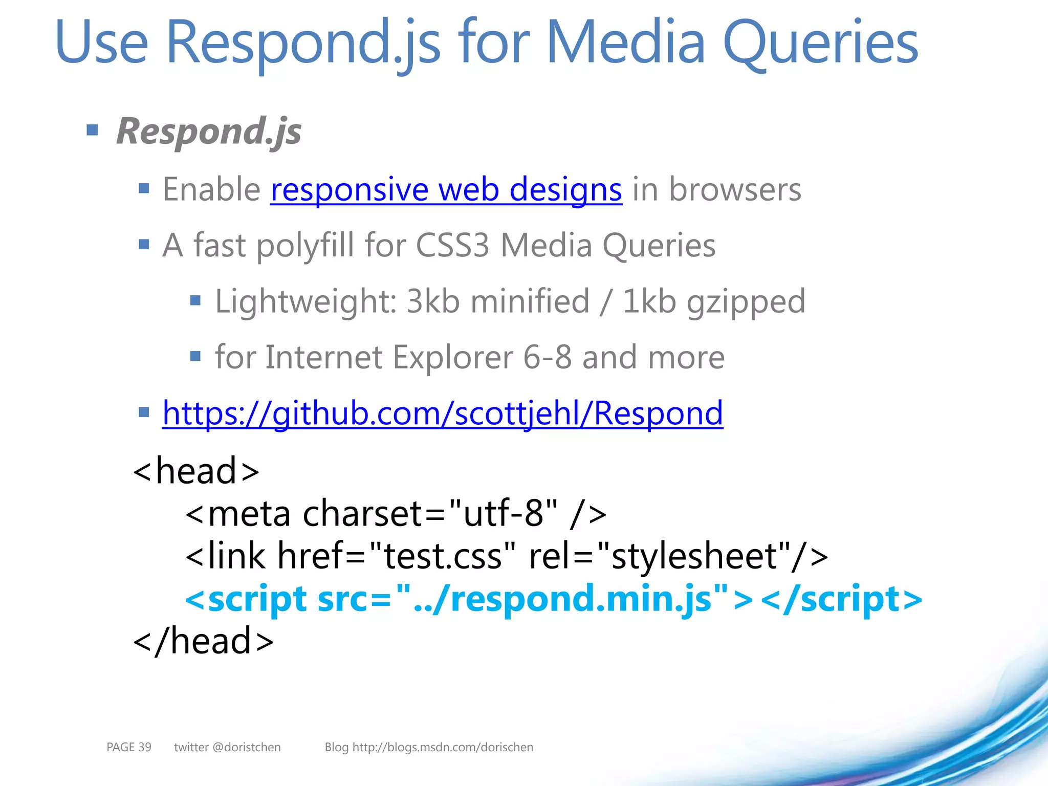 Use Respond.js for Media Queries
  Respond.js
       Enable responsive web designs in browsers
       A fast polyfill for CSS3 Media Queries
               Lightweight: 3kb minified / 1kb gzipped
               for Internet Explorer 6-8 and more
       https://github.com/scottjehl/Respond
     <head>
        <meta charset="utf-8" />
        <link href="test.css" rel="stylesheet"/>
        <script src="../respond.min.js"></script>
     </head>

  PAGE 39   twitter @doristchen   Blog http://blogs.msdn.com/dorischen
 