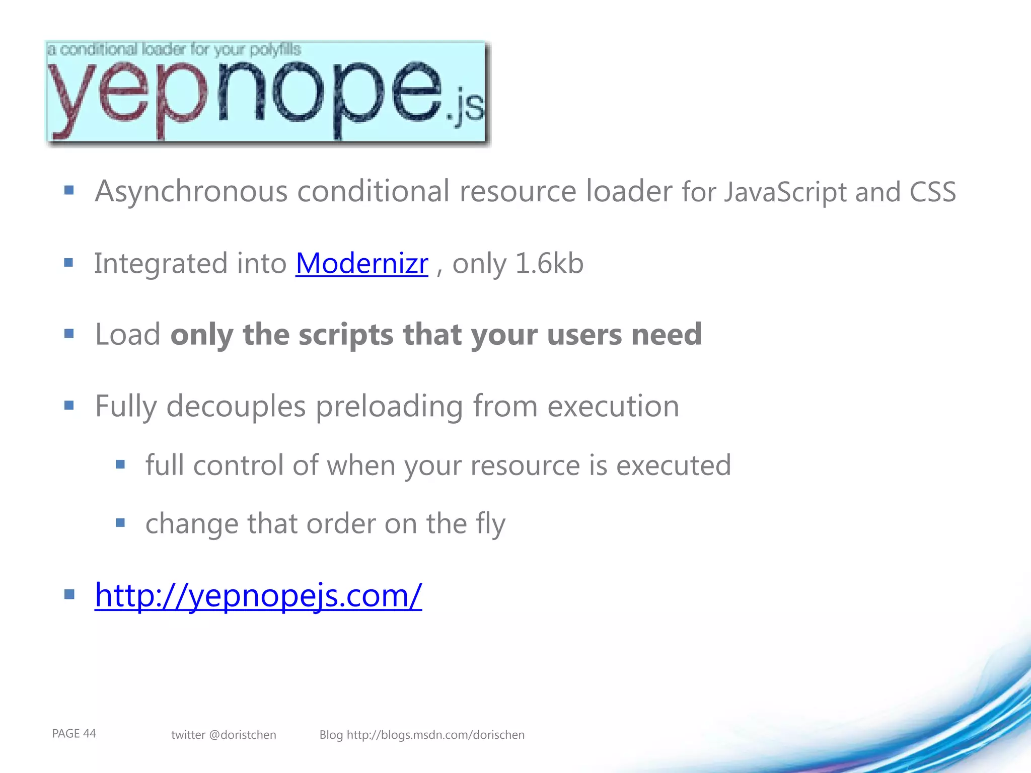  Asynchronous conditional resource loader for JavaScript and CSS

  Integrated into Modernizr , only 1.6kb

  Load only the scripts that your users need

  Fully decouples preloading from execution
           full control of when your resource is executed
           change that order on the fly

  http://yepnopejs.com/


PAGE 44       twitter @doristchen   Blog http://blogs.msdn.com/dorischen
 