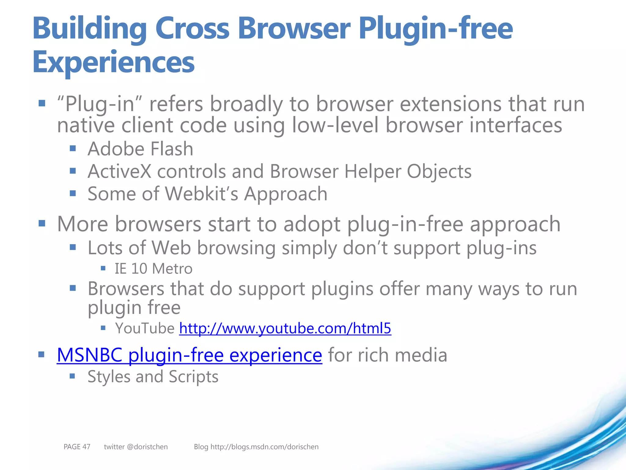 Building Cross Browser Plugin-free
Experiences
 “Plug-in” refers broadly to browser extensions that run
  native client code using low-level browser interfaces
    Adobe Flash
    ActiveX controls and Browser Helper Objects
    Some of Webkit’s Approach
 More browsers start to adopt plug-in-free approach
    Lots of Web browsing simply don’t support plug-ins
             IE 10 Metro
    Browsers that do support plugins offer many ways to run
     plugin free
             YouTube http://www.youtube.com/html5
 MSNBC plugin-free experience for rich media
    Styles and Scripts


  PAGE 47   twitter @doristchen   Blog http://blogs.msdn.com/dorischen
 