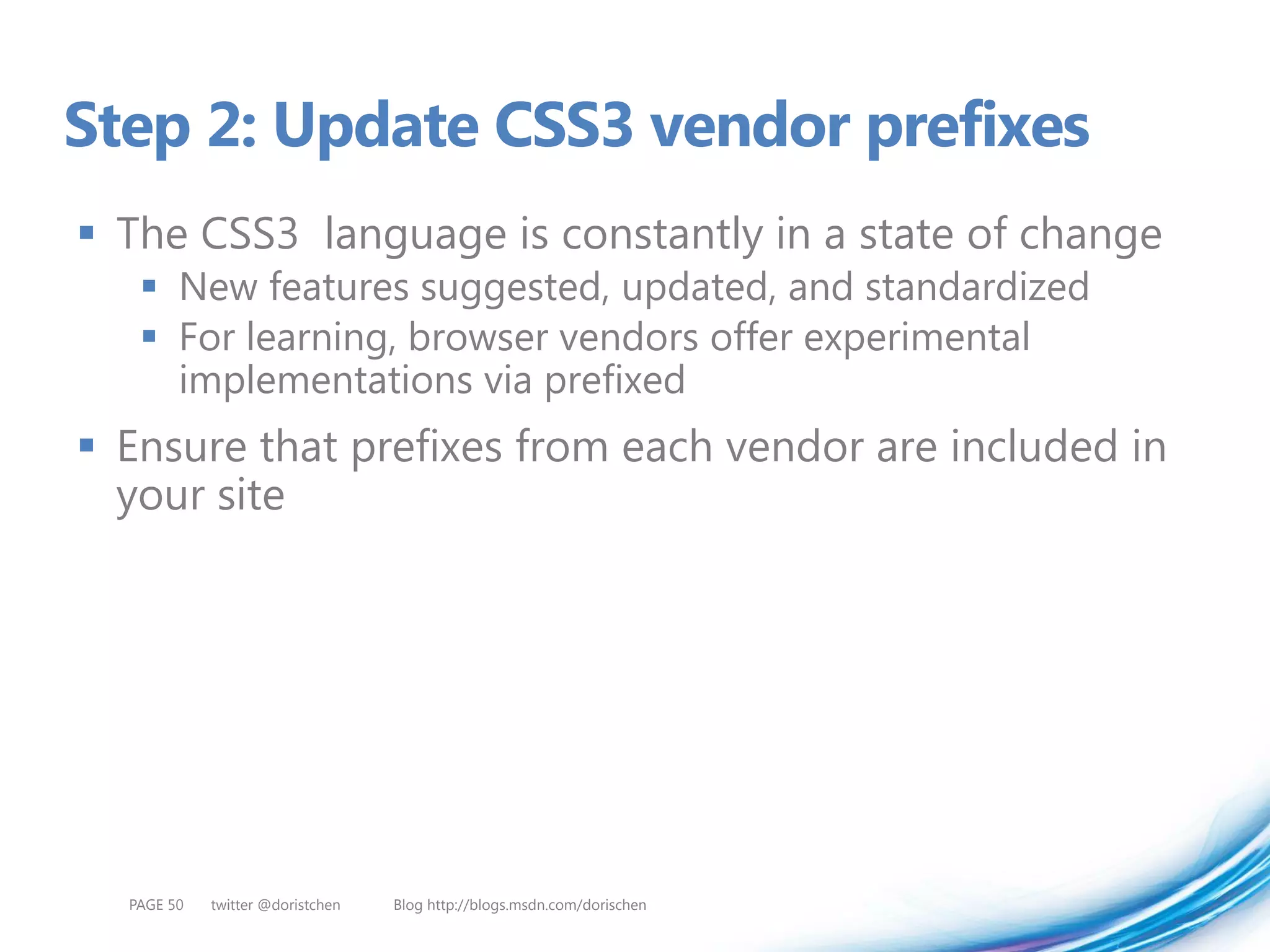 Step 2: Update CSS3 vendor prefixes
 The CSS3 language is constantly in a state of change
    New features suggested, updated, and standardized
    For learning, browser vendors offer experimental
     implementations via prefixed
 Ensure that prefixes from each vendor are included in
  your site




  PAGE 50   twitter @doristchen   Blog http://blogs.msdn.com/dorischen
 