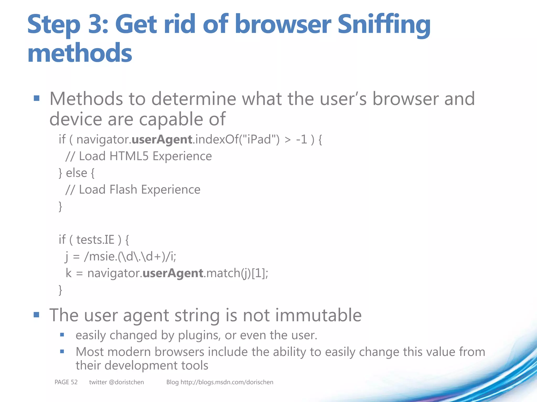 Step 3: Get rid of browser Sniffing
methods
 Methods to determine what the user’s browser and
  device are capable of
   if ( navigator.userAgent.indexOf("iPad") > -1 ) {
     // Load HTML5 Experience
   } else {
     // Load Flash Experience
   }

   if ( tests.IE ) {
     j = /msie.(d.d+)/i;
     k = navigator.userAgent.match(j)[1];
   }

 The user agent string is not immutable
    easily changed by plugins, or even the user.
    Most modern browsers include the ability to easily change this value from
     their development tools
  PAGE 52   twitter @doristchen   Blog http://blogs.msdn.com/dorischen
 